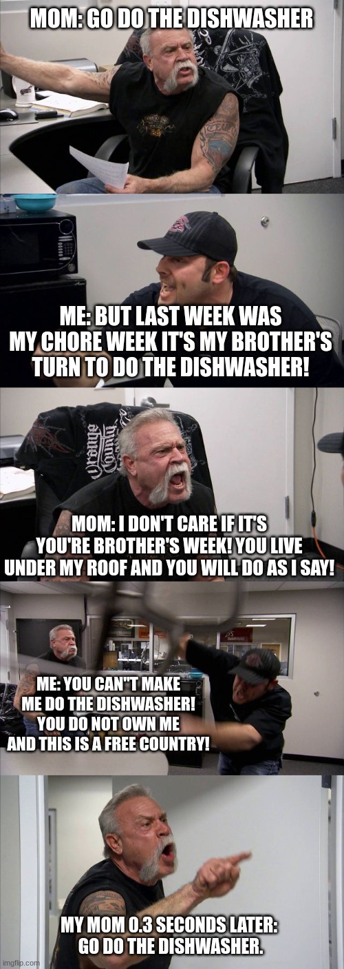 Average day in my household | MOM: GO DO THE DISHWASHER; ME: BUT LAST WEEK WAS MY CHORE WEEK IT'S MY BROTHER'S TURN TO DO THE DISHWASHER! MOM: I DON'T CARE IF IT'S YOU'RE BROTHER'S WEEK! YOU LIVE UNDER MY ROOF AND YOU WILL DO AS I SAY! ME: YOU CAN"T MAKE ME DO THE DISHWASHER! YOU DO NOT OWN ME AND THIS IS A FREE COUNTRY! MY MOM 0.3 SECONDS LATER: 
GO DO THE DISHWASHER. | image tagged in memes,american chopper argument,funny,mom,fight | made w/ Imgflip meme maker