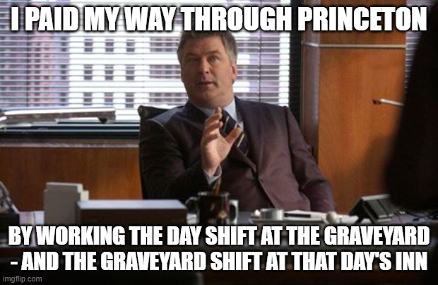 Jack Donaghy | I PAID MY WAY THROUGH PRINCETON; BY WORKING THE DAY SHIFT AT THE GRAVEYARD - AND THE GRAVEYARD SHIFT AT THAT DAY'S INN | image tagged in jack donaghy | made w/ Imgflip meme maker