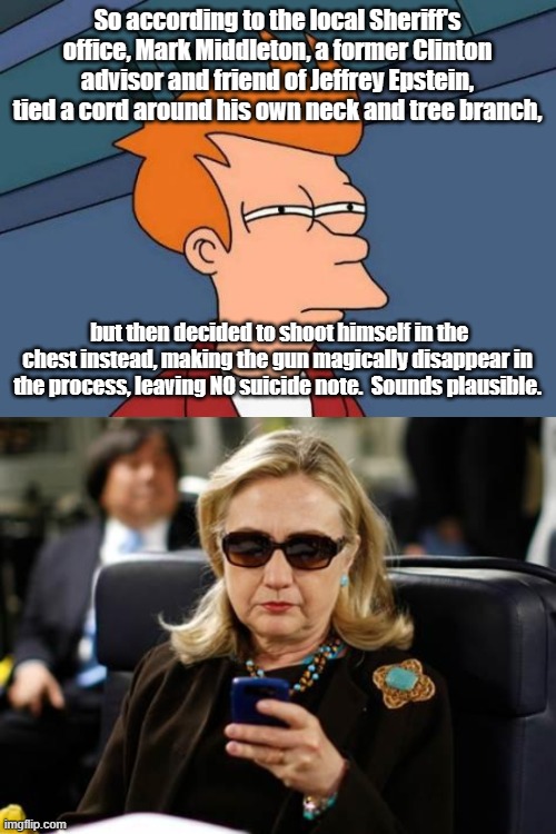  So according to the local Sheriff's office, Mark Middleton, a former Clinton advisor and friend of Jeffrey Epstein, tied a cord around his own neck and tree branch, but then decided to shoot himself in the chest instead, making the gun magically disappear in the process, leaving NO suicide note.  Sounds plausible. | image tagged in futurama fry,hillary clinton cellphone | made w/ Imgflip meme maker
