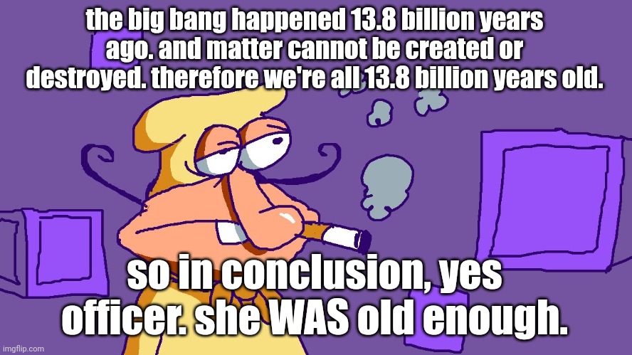 Noise du purple carré | the big bang happened 13.8 billion years ago. and matter cannot be created or destroyed. therefore we're all 13.8 billion years old. so in conclusion, yes officer. she WAS old enough. | image tagged in noise du purple carr | made w/ Imgflip meme maker