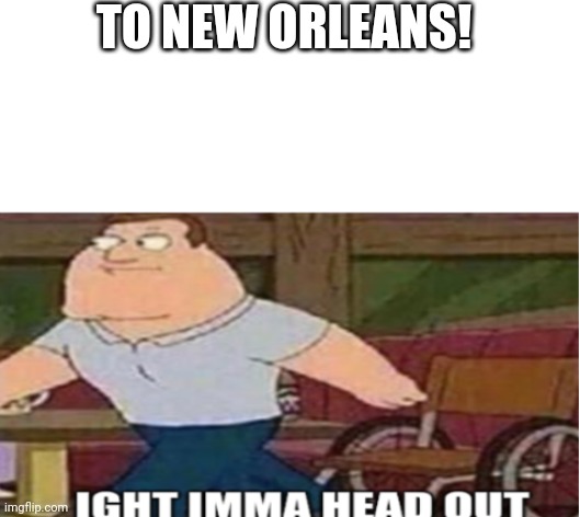 Joe Swanson Ight Imma Head Out | TO NEW ORLEANS! | image tagged in joe swanson ight imma head out | made w/ Imgflip meme maker