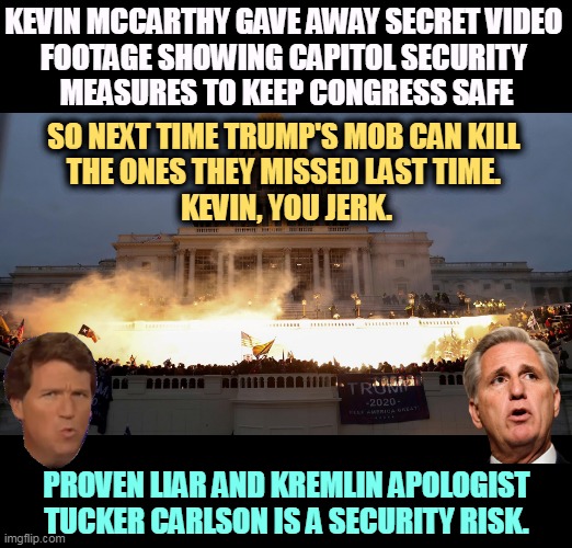 Tucker Carlson has knowingly lied for years about Trump's defeat in 2020. | KEVIN MCCARTHY GAVE AWAY SECRET VIDEO 
FOOTAGE SHOWING CAPITOL SECURITY 
MEASURES TO KEEP CONGRESS SAFE; SO NEXT TIME TRUMP'S MOB CAN KILL 
THE ONES THEY MISSED LAST TIME. 
KEVIN, YOU JERK. PROVEN LIAR AND KREMLIN APOLOGIST TUCKER CARLSON IS A SECURITY RISK. | image tagged in kevin mccarthy,1/6,secret video,security,tucker carlson,russia | made w/ Imgflip meme maker