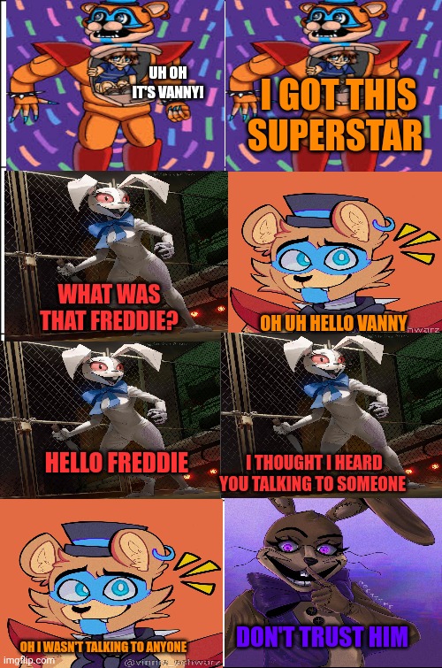 Fnaf SB comic 1 | I GOT THIS SUPERSTAR; UH OH IT'S VANNY! WHAT WAS THAT FREDDIE? OH UH HELLO VANNY; HELLO FREDDIE; I THOUGHT I HEARD YOU TALKING TO SOMEONE; DON'T TRUST HIM; OH I WASN'T TALKING TO ANYONE | image tagged in eight panel rage comic maker,fnaf security breach | made w/ Imgflip meme maker