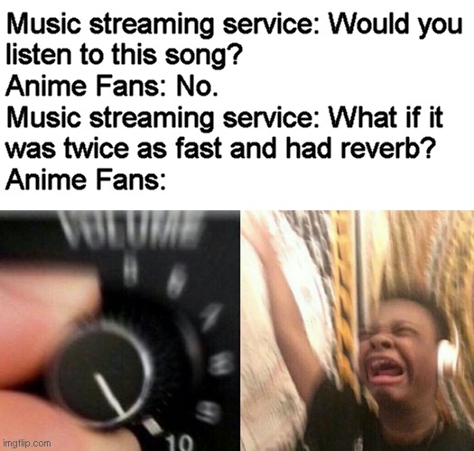 I have nothing against those who watch anime or listen to this sort of music. | Music streaming service: Would you
listen to this song?
Anime Fans: No.
Music streaming service: What if it
was twice as fast and had reverb?
Anime Fans: | image tagged in turn up the music,memes,anime,nightcore,spotify | made w/ Imgflip meme maker