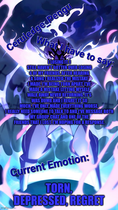 This is not fine... | I LOSING IT. I STILL HAVEN'T GOTTEN OVER LOSING 4 OF MY FRIENDS. AFTER HEARING A SONG I REALIZED THE MISTAKE I MADE. I'M BEING TORN APART. I'VE MADE A MISTAKE LETTING MYSELF WALK AWAY NEVER RETURNING. IT'S WAS DUMB AND I REGRET IT SO MUCH. I'VE ONLY MADE EVERYTHING WORSE. 

I REALLY NEED SOMEONE TO TALK TO AND I'VE MESSAGE BOTH MY GROUP CHAT AND ONE OF THE FRIENDS THAT I LOST. I'M HOPING FOR A RESPONSE. TORN, DEPRESSED, REGRET | image tagged in ceruledge_pengu anouncment template | made w/ Imgflip meme maker