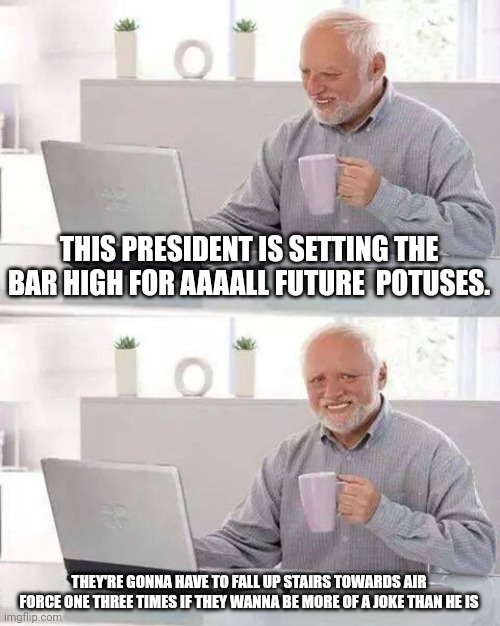 Hide the Pain Harold | THIS PRESIDENT IS SETTING THE BAR HIGH FOR AAAALL FUTURE  POTUSES. THEY'RE GONNA HAVE TO FALL UP STAIRS TOWARDS AIR FORCE ONE THREE TIMES IF THEY WANNA BE MORE OF A JOKE THAN HE IS | image tagged in memes,hide the pain harold | made w/ Imgflip meme maker