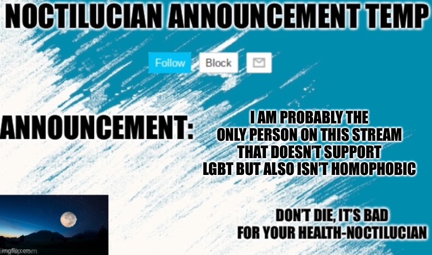 Noct's announcement temp | I AM PROBABLY THE ONLY PERSON ON THIS STREAM THAT DOESN’T SUPPORT LGBT BUT ALSO ISN’T HOMOPHOBIC | image tagged in noctilucian announcement temp | made w/ Imgflip meme maker