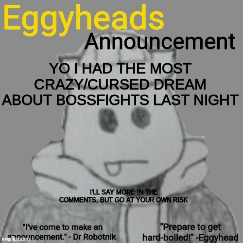 guess I'm not the only one with timelinial dreams | YO I HAD THE MOST CRAZY/CURSED DREAM ABOUT BOSSFIGHTS LAST NIGHT; I'LL SAY MORE IN THE COMMENTS, BUT GO AT YOUR OWN RISK | image tagged in eggyheads announcement 2 0 | made w/ Imgflip meme maker