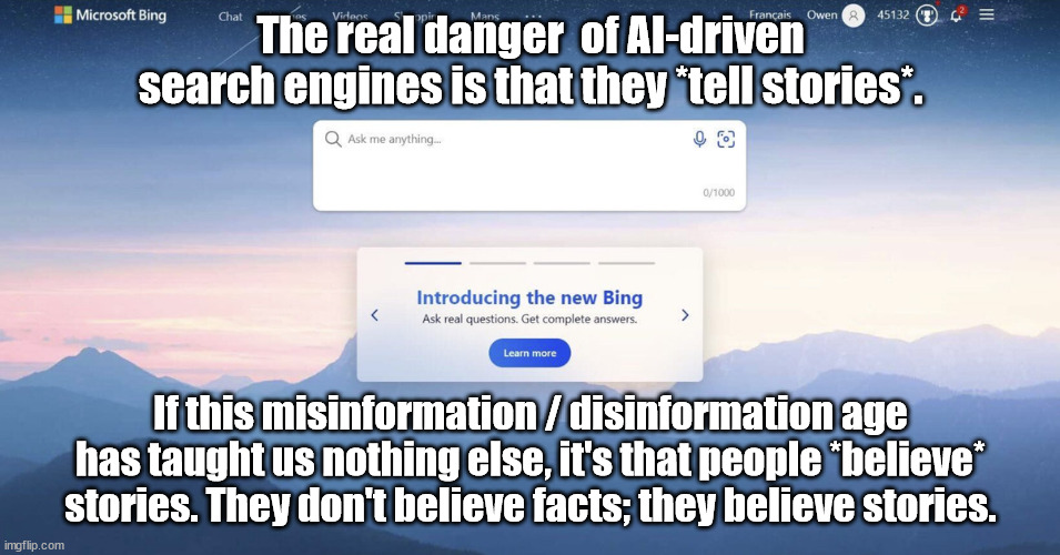 The real danger of the New BING | The real danger  of AI-driven search engines is that they *tell stories*. If this misinformation / disinformation age has taught us nothing else, it's that people *believe* stories. They don't believe facts; they believe stories. | image tagged in bing,artificial intelligence,chatgpt,misinformation,fake news,propaganda | made w/ Imgflip meme maker