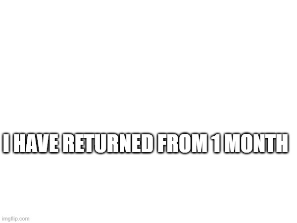 Hi | I HAVE RETURNED FROM 1 MONTH | image tagged in memes | made w/ Imgflip meme maker
