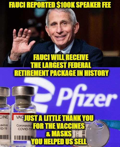 Thank you Mr. Fauci | FAUCI REPORTED $100K SPEAKER FEE; FAUCI WILL RECEIVE
THE LARGEST FEDERAL
 RETIREMENT PACKAGE IN HISTORY; JUST A LITTLE THANK YOU
FOR THE VACCINES
& MASKS
YOU HELPED US SELL | image tagged in covid-19 | made w/ Imgflip meme maker