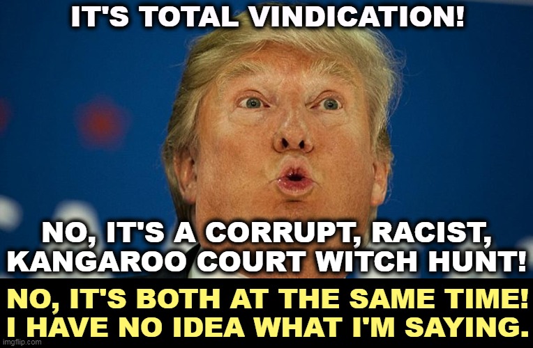 Trump, you have turned into a great, thumping bore. | IT'S TOTAL VINDICATION! NO, IT'S A CORRUPT, RACIST, KANGAROO COURT WITCH HUNT! NO, IT'S BOTH AT THE SAME TIME!
I HAVE NO IDEA WHAT I'M SAYING. | image tagged in trump looks up through dilated pupils,trump,guilty,corrupt,criminal,bore | made w/ Imgflip meme maker