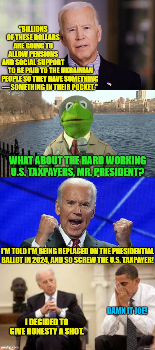 Yep . . . pretty much. | "BILLIONS OF THESE DOLLARS ARE GOING TO ALLOW PENSIONS AND SOCIAL SUPPORT; TO BE PAID TO THE UKRAINIAN PEOPLE SO THEY HAVE SOMETHING — SOMETHING IN THEIR POCKET."; WHAT ABOUT THE HARD WORKING U.S. TAXPAYERS, MR. PRESIDENT? I'M TOLD I'M BEING REPLACED ON THE PRESIDENTIAL BALLOT IN 2024, AND SO SCREW THE U.S. TAXPAYER! DAMN IT JOE! I DECIDED TO GIVE HONESTY A SHOT. | image tagged in truth | made w/ Imgflip meme maker