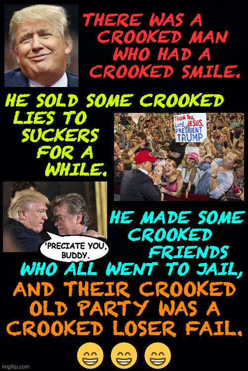 From The Book of Woke Nursery Rhymes  ( : | THERE WAS A
  CROOKED MAN
    WHO HAD A
 CROOKED SMILE. HE SOLD SOME CROOKED
 LIES TO
  SUCKERS
    FOR A
     WHILE. HE MADE SOME
CROOKED    
FRIENDS  
WHO ALL WENT TO JAIL, 'PRECIATE YOU,
BUDDY. AND THEIR CROOKED
OLD PARTY WAS A
CROOKED LOSER FAIL. | image tagged in memes,crooked old trump | made w/ Imgflip meme maker
