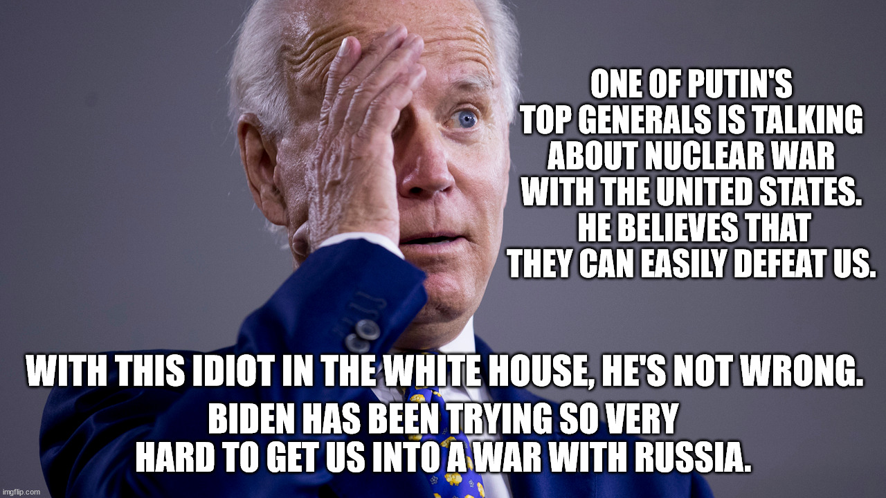 I would not be shocked at all to find out that Biden ordered the Nord Stream pipelines to be taken out.  He's just that stupid. | ONE OF PUTIN'S TOP GENERALS IS TALKING ABOUT NUCLEAR WAR WITH THE UNITED STATES.  HE BELIEVES THAT THEY CAN EASILY DEFEAT US. WITH THIS IDIOT IN THE WHITE HOUSE, HE'S NOT WRONG. BIDEN HAS BEEN TRYING SO VERY HARD TO GET US INTO A WAR WITH RUSSIA. | image tagged in neville chamberlains idiot twin,does biden make you feel safe,who voted for this idiot | made w/ Imgflip meme maker