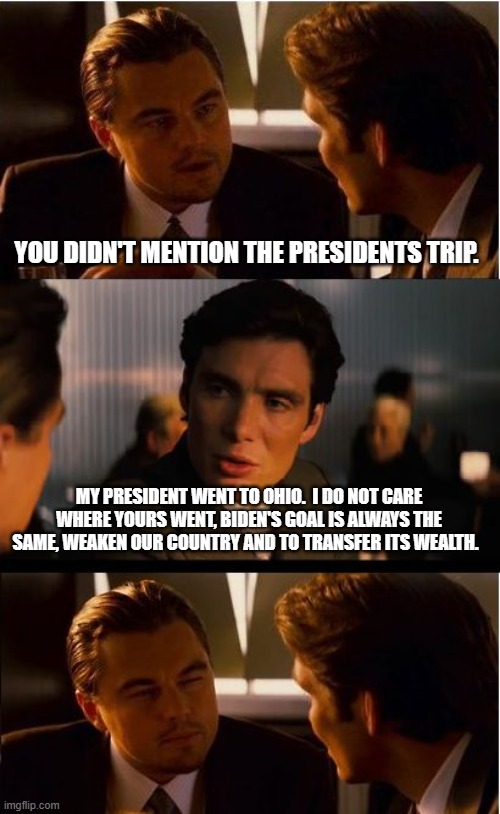 Every day, same as the last | YOU DIDN'T MENTION THE PRESIDENTS TRIP. MY PRESIDENT WENT TO OHIO.  I DO NOT CARE WHERE YOURS WENT, BIDEN'S GOAL IS ALWAYS THE SAME, WEAKEN OUR COUNTRY AND TO TRANSFER ITS WEALTH. | image tagged in memes,inception,biden's war on america,america in decline,nwo owns china joe,not my president | made w/ Imgflip meme maker