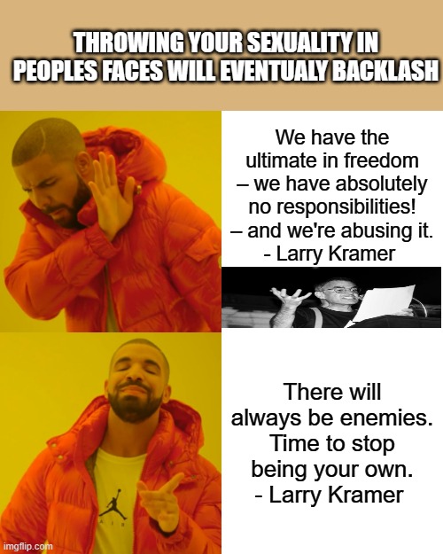 Just a matter of time. | THROWING YOUR SEXUALITY IN PEOPLES FACES WILL EVENTUALY BACKLASH; We have the ultimate in freedom – we have absolutely no responsibilities! – and we're abusing it.
- Larry Kramer; There will always be enemies. Time to stop being your own.
- Larry Kramer | image tagged in memes,drake hotline bling | made w/ Imgflip meme maker