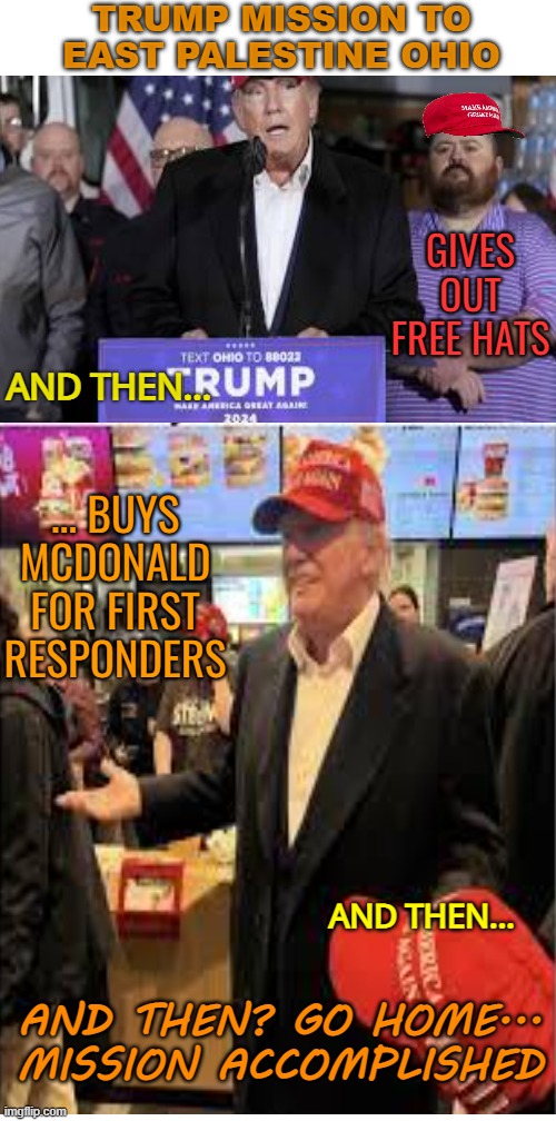 Trump solutions? Free hats, takes constituents to McD'S, | TRUMP MISSION TO EAST PALESTINE OHIO; GIVES OUT FREE HATS; AND THEN... ... BUYS MCDONALD FOR FIRST RESPONDERS; AND THEN... AND THEN? GO HOME... MISSION ACCOMPLISHED | image tagged in donald trump,maga,funny,ohio,cheapskate | made w/ Imgflip meme maker
