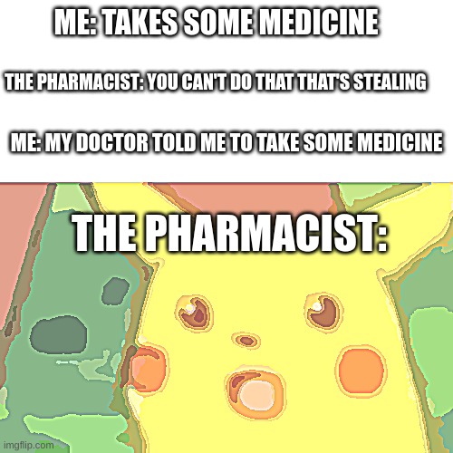 Surprised Pikachu Meme | ME: TAKES SOME MEDICINE; THE PHARMACIST: YOU CAN'T DO THAT THAT'S STEALING; ME: MY DOCTOR TOLD ME TO TAKE SOME MEDICINE; THE PHARMACIST: | image tagged in memes,surprised pikachu | made w/ Imgflip meme maker