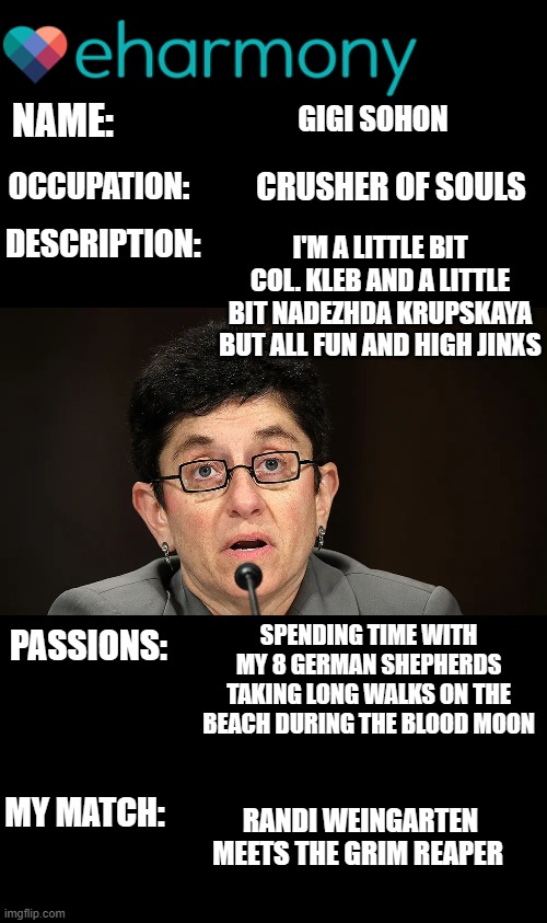 yep | NAME:; GIGI SOHON; OCCUPATION:; CRUSHER OF SOULS; I'M A LITTLE BIT COL. KLEB AND A LITTLE BIT NADEZHDA KRUPSKAYA BUT ALL FUN AND HIGH JINXS; DESCRIPTION:; SPENDING TIME WITH MY 8 GERMAN SHEPHERDS TAKING LONG WALKS ON THE BEACH DURING THE BLOOD MOON; PASSIONS:; MY MATCH:; RANDI WEINGARTEN MEETS THE GRIM REAPER | image tagged in democrats | made w/ Imgflip meme maker