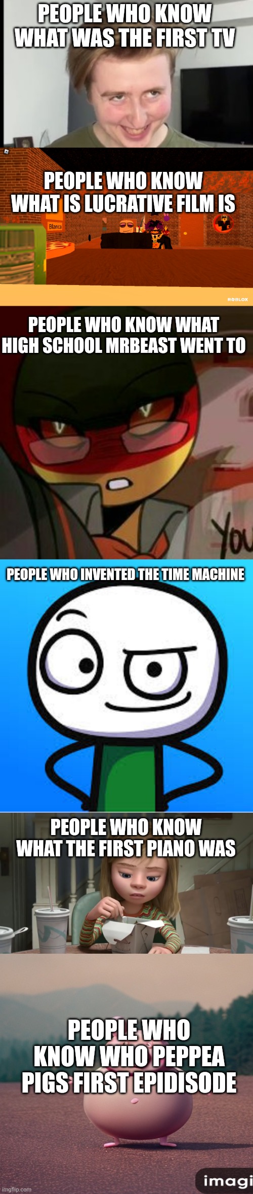 Why | PEOPLE WHO KNOW WHAT WAS THE FIRST TV; PEOPLE WHO KNOW WHAT IS LUCRATIVE FILM IS; PEOPLE WHO KNOW WHAT HIGH SCHOOL MRBEAST WENT TO; PEOPLE WHO INVENTED THE TIME MACHINE; PEOPLE WHO KNOW WHAT THE FIRST PIANO WAS; PEOPLE WHO KNOW WHO PEPPEA PIGS FIRST EPIDISODE | image tagged in the face,why,lol,funny,memes,funny memes | made w/ Imgflip meme maker