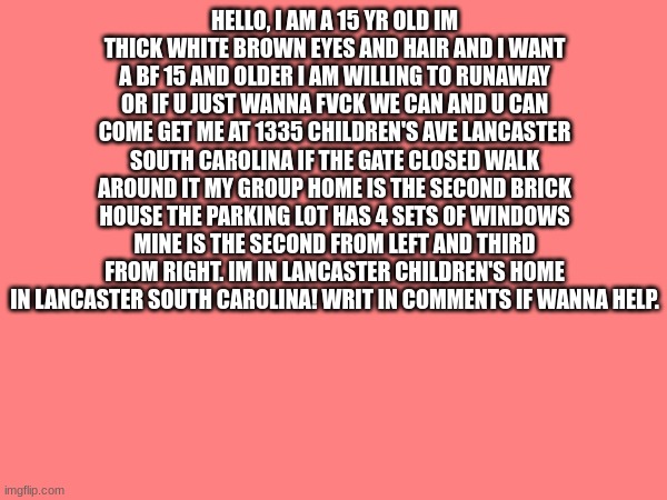 HELLO, I AM A 15 YR OLD IM THICK WHITE BROWN EYES AND HAIR AND I WANT A BF 15 AND OLDER I AM WILLING TO RUNAWAY OR IF U JUST WANNA FVCK WE CAN AND U CAN COME GET ME AT 1335 CHILDREN'S AVE LANCASTER SOUTH CAROLINA IF THE GATE CLOSED WALK AROUND IT MY GROUP HOME IS THE SECOND BRICK HOUSE THE PARKING LOT HAS 4 SETS OF WINDOWS MINE IS THE SECOND FROM LEFT AND THIRD FROM RIGHT. IM IN LANCASTER CHILDREN'S HOME IN LANCASTER SOUTH CAROLINA! WRIT IN COMMENTS IF WANNA HELP. | image tagged in blank white template | made w/ Imgflip meme maker