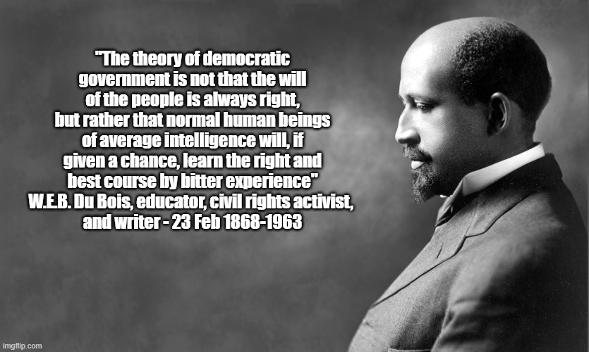 "The Theory Of Democratic Government Is Not That The Will Of The People Is Always Right, But Rather..." W.E.B. DuBois | "The theory of democratic government is not that the will of the people is always right, but rather that normal human beings of average intelligence will, if given a chance, learn the right and best course by bitter experience"
W.E.B. Du Bois, educator, civil rights activist, 
and writer - 23 Feb 1868-1963 | image tagged in democracy,the will of the people,web dubois | made w/ Imgflip meme maker