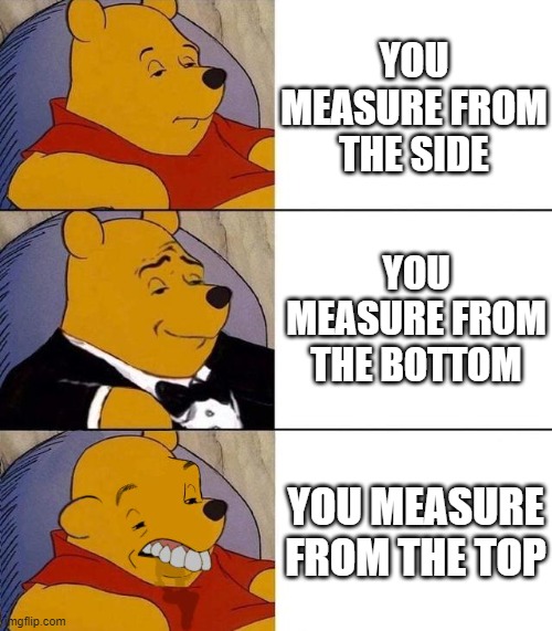 hehehe | YOU MEASURE FROM THE SIDE; YOU MEASURE FROM THE BOTTOM; YOU MEASURE FROM THE TOP | image tagged in best better blurst,funny,memes,measure,if you reads this tag you are cursed,men | made w/ Imgflip meme maker