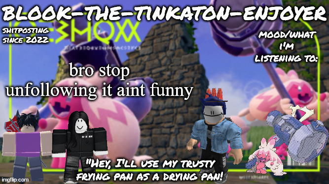 Blook's THIRD Tinkaton Template! | bro stop unfollowing it aint funny | image tagged in blook's third tinkaton template | made w/ Imgflip meme maker