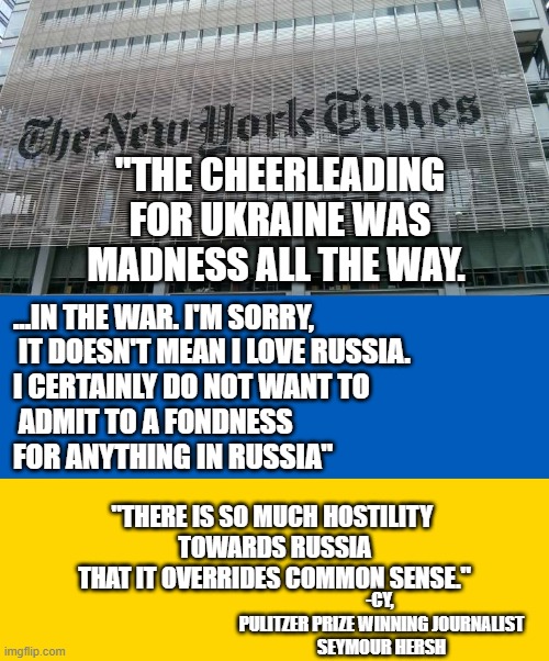 Watergate Reporter Exercises Free Speech in the present time |  "THE CHEERLEADING
FOR UKRAINE WAS
MADNESS ALL THE WAY. ...IN THE WAR. I'M SORRY,
 IT DOESN'T MEAN I LOVE RUSSIA. 
I CERTAINLY DO NOT WANT TO
 ADMIT TO A FONDNESS 
FOR ANYTHING IN RUSSIA"; "THERE IS SO MUCH HOSTILITY 
TOWARDS RUSSIA
THAT IT OVERRIDES COMMON SENSE."; -CY, 
PULITZER PRIZE WINNING JOURNALIST
SEYMOUR HERSH | image tagged in ny times,ukraine flag,free speech,joe biden worries,vladimir putin,olaf | made w/ Imgflip meme maker