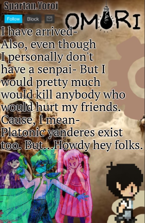 It may sound extreme to others but to me, eh- My friends are more important to me- Online friends or irl friends except I have n | I have arrived-
Also, even though I personally don't have a senpai- But I would pretty much would kill anybody who would hurt my friends. Cause, I mean- Platonic yanderes exist too. But...Howdy hey folks. | image tagged in spartan yoroi's steampunker omori template | made w/ Imgflip meme maker