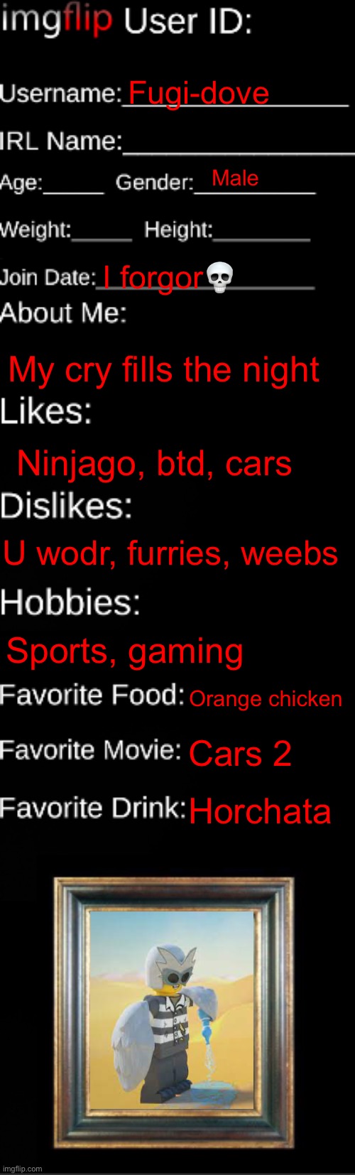 imgflip ID Card | Fugi-dove; Male; I forgor💀; My cry fills the night; Ninjago, btd, cars; U wodr, furries, weebs; Sports, gaming; Orange chicken; Cars 2; Horchata | image tagged in imgflip id card | made w/ Imgflip meme maker