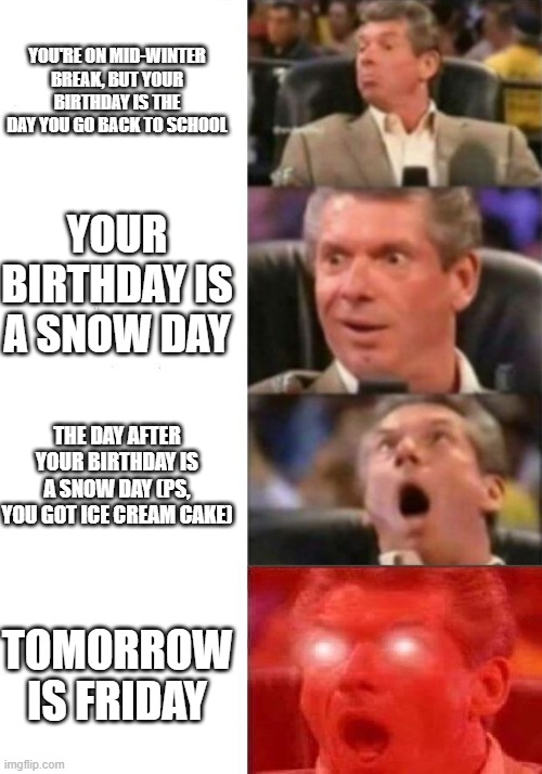 I swear to god if tomorrow is a snow day. | YOU'RE ON MID-WINTER BREAK, BUT YOUR BIRTHDAY IS THE DAY YOU GO BACK TO SCHOOL; YOUR BIRTHDAY IS A SNOW DAY; THE DAY AFTER YOUR BIRTHDAY IS A SNOW DAY (PS, YOU GOT ICE CREAM CAKE); TOMORROW IS FRIDAY | image tagged in mr mcmahon reaction,snow day,goofy,funny,memes | made w/ Imgflip meme maker