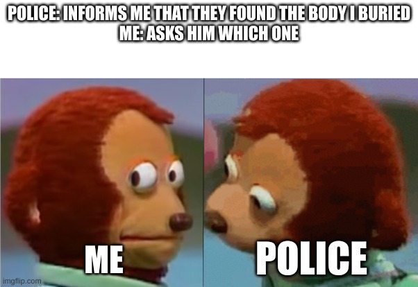 They never told me which one | POLICE: INFORMS ME THAT THEY FOUND THE BODY I BURIED
ME: ASKS HIM WHICH ONE; ME; POLICE | image tagged in monkey puppet the 2nd | made w/ Imgflip meme maker