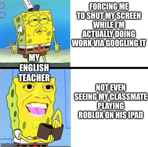 Broooo why is this so true to me... | FORCING ME TO SHUT MY SCREEN WHILE I'M ACTUALLY DOING WORK VIA GOOGLING IT; NOT EVEN SEEING MY CLASSMATE PLAYING ROBLOX ON HIS IPAD; MY ENGLISH TEACHER | image tagged in spongebob money meme | made w/ Imgflip meme maker