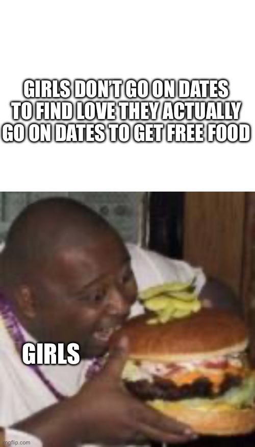 Girls be like | GIRLS DON’T GO ON DATES TO FIND LOVE THEY ACTUALLY GO ON DATES TO GET FREE FOOD; GIRLS | image tagged in sorry not sorry | made w/ Imgflip meme maker