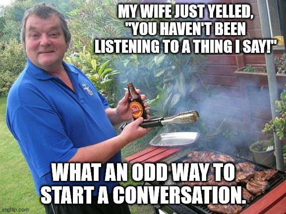 Oblivious Dad | MY WIFE JUST YELLED, "YOU HAVEN'T BEEN LISTENING TO A THING I SAY!"; WHAT AN ODD WAY TO START A CONVERSATION. | image tagged in barbecue dad,dad joke,funny,fun,humor | made w/ Imgflip meme maker