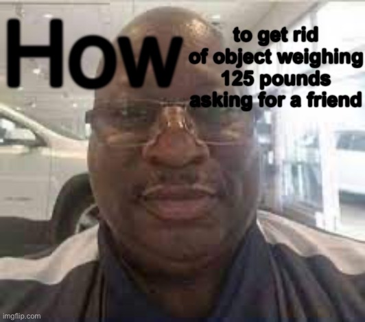 Uncle Terry | to get rid of object weighing 125 pounds asking for a friend; How | image tagged in uncle terry | made w/ Imgflip meme maker