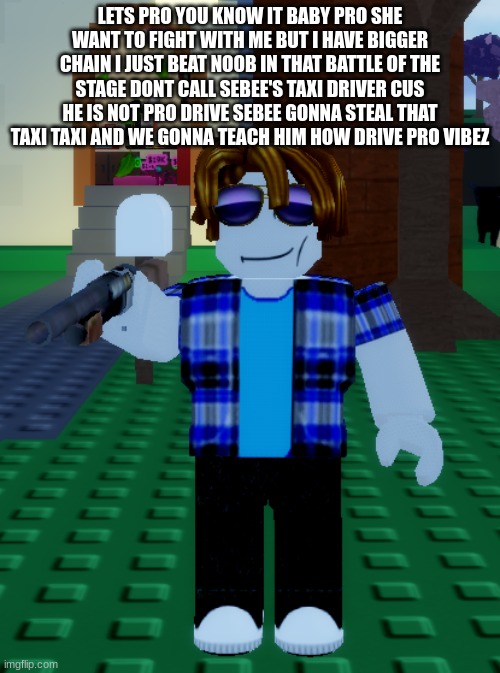 roblox sebee shotgun | LETS PRO YOU KNOW IT BABY PRO SHE WANT TO FIGHT WITH ME BUT I HAVE BIGGER CHAIN I JUST BEAT NOOB IN THAT BATTLE OF THE STAGE DONT CALL SEBEE'S TAXI DRIVER CUS HE IS NOT PRO DRIVE SEBEE GONNA STEAL THAT TAXI TAXI AND WE GONNA TEACH HIM HOW DRIVE PRO VIBEZ | image tagged in roblox sebee shotgun | made w/ Imgflip meme maker