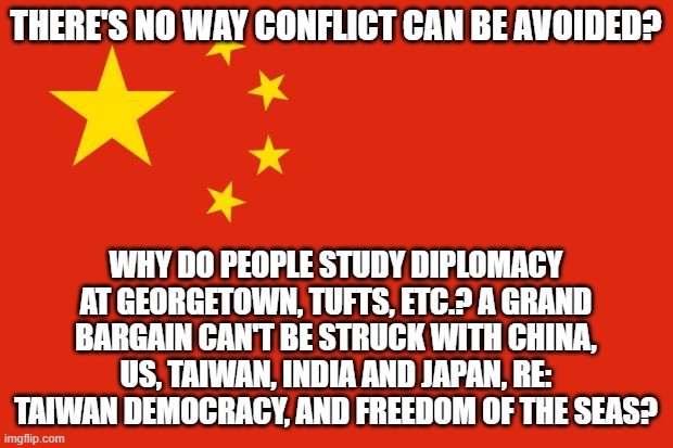 china flag | THERE'S NO WAY CONFLICT CAN BE AVOIDED? WHY DO PEOPLE STUDY DIPLOMACY AT GEORGETOWN, TUFTS, ETC.? A GRAND BARGAIN CAN'T BE STRUCK WITH CHINA, US, TAIWAN, INDIA AND JAPAN, RE: TAIWAN DEMOCRACY, AND FREEDOM OF THE SEAS? | image tagged in china flag | made w/ Imgflip meme maker