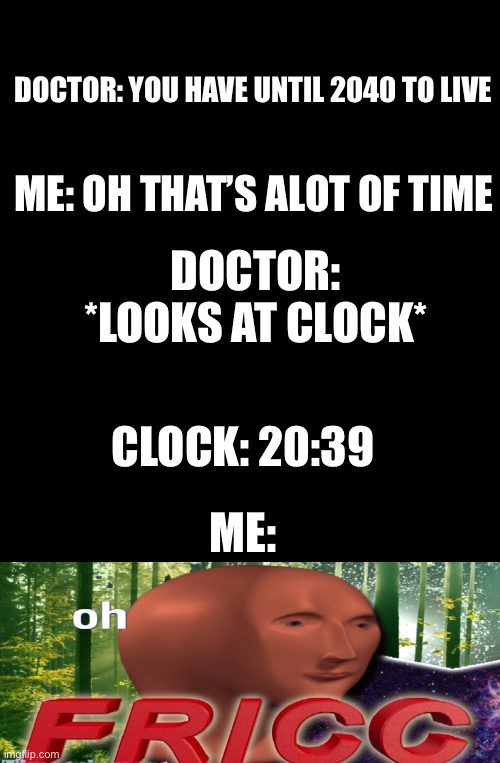 Plz follow! My friend don’t think i can get 50 followers! | DOCTOR: YOU HAVE UNTIL 2040 TO LIVE; ME: OH THAT’S ALOT OF TIME; DOCTOR: *LOOKS AT CLOCK*; CLOCK: 20:39; ME: | image tagged in meme man oh fricc,funny,funny memes,memes | made w/ Imgflip meme maker