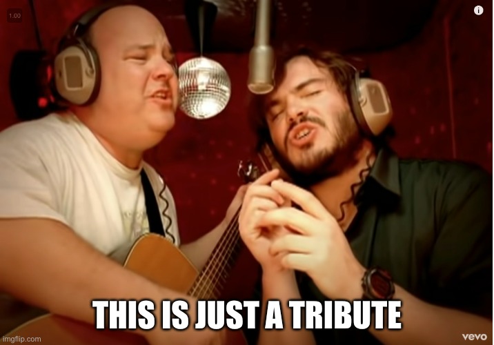 just a tribute |  THIS IS JUST A TRIBUTE | image tagged in tribute,tenacious d,singing | made w/ Imgflip meme maker