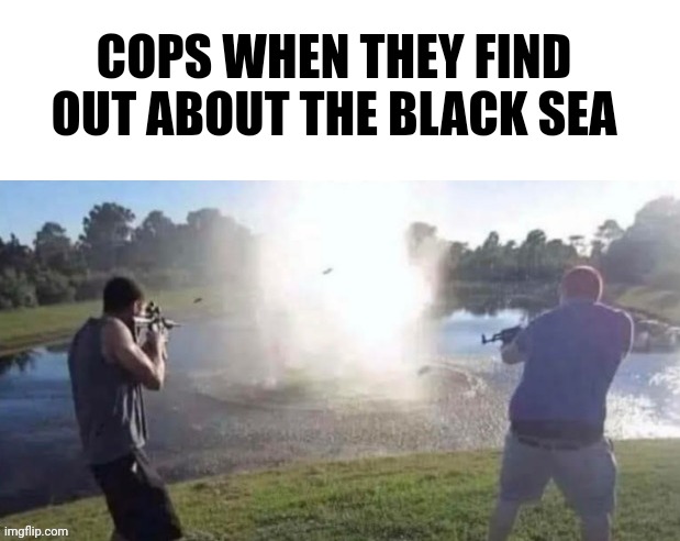 COPS WHEN THEY FIND OUT ABOUT THE BLACK SEA | image tagged in dark humor | made w/ Imgflip meme maker