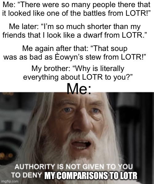 Me irl | Me: “There were so many people there that it looked like one of the battles from LOTR!”; Me later: “I’m so much shorter than my friends that I look like a dwarf from LOTR.”; Me again after that: “That soup was as bad as Èowyn’s stew from LOTR!”; My brother: “Why is literally everything about LOTR to you?”; Me:; MY COMPARISONS TO LOTR | image tagged in lotr | made w/ Imgflip meme maker