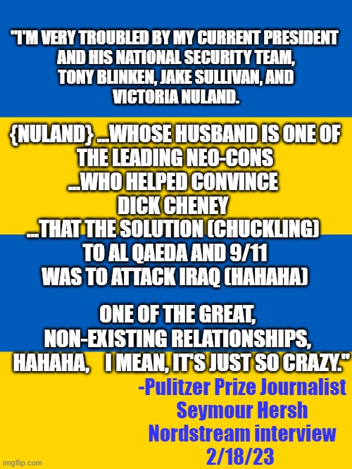 An OLD Wise Man once said: | "I'M VERY TROUBLED BY MY CURRENT PRESIDENT 
AND HIS NATIONAL SECURITY TEAM,
TONY BLINKEN, JAKE SULLIVAN, AND
VICTORIA NULAND. {NULAND} ...WHOSE HUSBAND IS ONE OF 
THE LEADING NEO-CONS
...WHO HELPED CONVINCE 
DICK CHENEY 
...THAT THE SOLUTION (CHUCKLING) 
TO AL QAEDA AND 9/11
WAS TO ATTACK IRAQ (HAHAHA); ONE OF THE GREAT, 
NON-EXISTING RELATIONSHIPS, 
 HAHAHA,    I MEAN, IT'S JUST SO CRAZY."; -Pulitzer Prize Journalist
Seymour Hersh
Nordstream interview
2/18/23 | image tagged in russo-ukrainian war,dick cheney,biden obama,european union,john kerry,george w bush | made w/ Imgflip meme maker