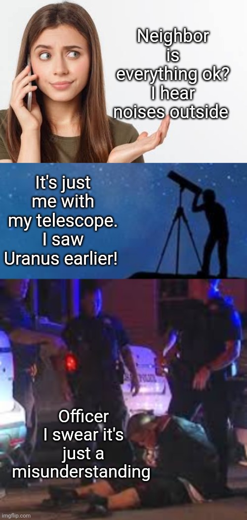 I saw Uranus! | Neighbor is everything ok? I hear noises outside; It's just me with my telescope. I saw Uranus earlier! Officer I swear it's just a misunderstanding | image tagged in uranus,anus,arrest,telescope | made w/ Imgflip meme maker