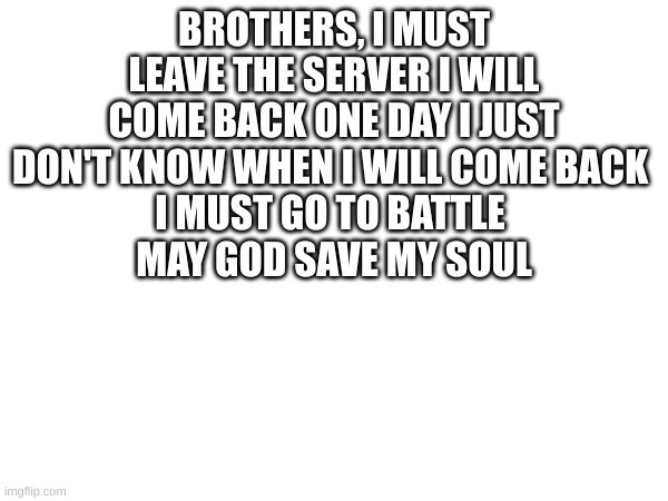 may god save my soul | BROTHERS, I MUST LEAVE THE SERVER I WILL COME BACK ONE DAY I JUST DON'T KNOW WHEN I WILL COME BACK 
I MUST GO TO BATTLE 
MAY GOD SAVE MY SOUL | image tagged in battle | made w/ Imgflip meme maker