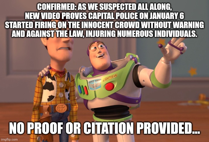 Just make a claim.....call it confirmed! | CONFIRMED: AS WE SUSPECTED ALL ALONG, NEW VIDEO PROVES CAPITAL POLICE ON JANUARY 6 STARTED FIRING ON THE INNOCENT CROWD WITHOUT WARNING AND AGAINST THE LAW, INJURING NUMEROUS INDIVIDUALS. NO PROOF OR CITATION PROVIDED... | image tagged in memes,x x everywhere | made w/ Imgflip meme maker