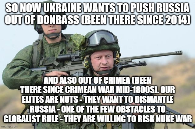 western elites - zelensky, biden, Trudeau, bojo, etc - are psychopaths | SO NOW UKRAINE WANTS TO PUSH RUSSIA OUT OF DONBASS (BEEN THERE SINCE 2014); AND ALSO OUT OF CRIMEA (BEEN THERE SINCE CRIMEAN WAR MID-1800S). OUR ELITES ARE NUTS - THEY WANT TO DISMANTLE RUSSIA - ONE OF THE FEW OBSTACLES TO GLOBALIST RULE - THEY ARE WILLING TO RISK NUKE WAR | image tagged in russian soldiers | made w/ Imgflip meme maker