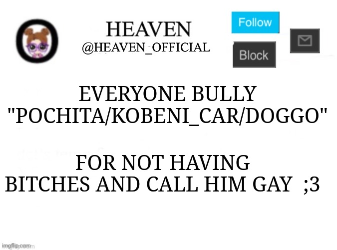 Heh | EVERYONE BULLY "POCHITA/KOBENI_CAR/DOGGO"; FOR NOT HAVING BITCHES AND CALL HIM GAY  ;3 | image tagged in heaven s template | made w/ Imgflip meme maker